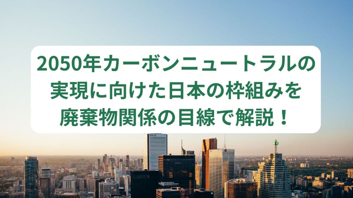 2050年カーボンニュートラルの実現に向けた日本の枠組み・流れを廃棄物関係の目線で解説！