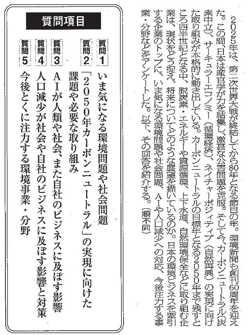 2025年は、第二次世界大戦が終結してから80年となる節目の年。環境新聞も創刊60周年を迎えた。この間、日本は産官学が力を結集し、激甚な公害問題を克服。そして今、カーボンニュートラル(炭素中立)、サーキュラーエコノミー(循環経済)、ネイチャーポジィティブ(自然再興)の実現に向けた取り組みが本格的に動き出している。 カーボンニュートラルの目標年となる2050年まで残すところ四半世紀となる中、脱炭素エネルギーや資源循環、上下水道、自然環境保全などに取り組む企業は、現状をどう捉え、将来についてどのような展望を描いているのか。日本の環境ビジネスを牽引する企業のトップに、いま気になる環境問題や社会問題、AIや人口減少への対応、今後注力する事業・分野などをアンケートした。以下、その回答を紹介する。質問項目　質問1 いま気になる環境問題や社会問題　質問2「2050年カーボンニュートラル」の実現に向けた課題や必要な取り組み　質問3 AIが人類や社会、また自社のビジネスに及ぼす影響　質問4 人口減少が社会や自社のビジネスに及ぼす影響と対策　質問5 今後とくに注力する環境事業・分野