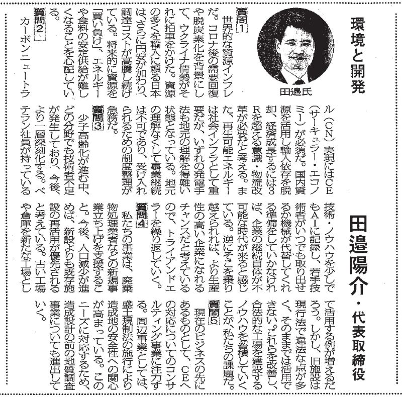 環境と開発 田邉陽介・代表取締役  質問１ 世界的な資源インフレだ。コロナ後の需要回復や脱炭素化を背景にし て、ウクライナ情勢がそれに拍車をかけた。資源の多くを輸入に頼る日本は、さらに円安が加わり、調達コストが高騰し続けている。将来的に資源を「買い負け」、エネルギーや食料の安定供給が難しくなることを心配している。  質問２ カーボンニュートラル (CN) 実現にはCE(サーキュラー・エコノミー)が必須だ。国内資源を活用し輸入依存を脱却、経済成長するには3Rを超える意識・物流改革が必要だと考える。また、再生可能エネルギー は社会インフラとして重要だが、いずれの発電手法も地元の理解を得難い状態となっている。地元の理解なくして事業継続は不可であり、受け入れられるための制度整理が急務だ。  質問３ 少子高齢化が進む中、どの分野でも技術者不足が発生しており、今後、より一層深刻化する。ベテラン社員が持っている技術・ノウハウを少しでもAIに記録し、若手技術者がいつでも取り出せるか機械が代替してくれる準備をしていかなければ、企業の継続自体が不可能な時代が来ると感じている。逆にそこを乗り越えられれば、より生産性の高い企業になれるチャンスだと考えているので、トライアンドエラーを繰り返していく。   質問４ 私たちの事業は、廃棄物処理業者などの新規事業立ち上げを支援すること。今後、人口減少が進めば、新設よりも既存施設の再活用が優先されると考えている。 古い工場や倉庫を新たな工場として活用する例が増えるだろう。しかし、旧施設は現行法で違法な点が多く、そのままでは活用できない。これらを改善し、合法的な工場を建設するノウハウを蓄積していくことが、私たちの課題だ。   質問５ 現在のビジネスの先にあるものとして、CEへの対応についてのコンサルティング事業に注力する。周辺事業としては、盛土規制法の施行により造成地の安全性への関心が高まっている。このニーズに対応するため、造成設計の前の地質調査事業についても進出していく。