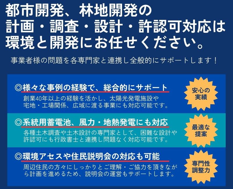 都市開発、林地開発の 計画・調査・設計・許認可は 環境と開発にお任せください。 開発事業者様の事業を全般的にサポートします! 団体や会社でのセミナーも可能です! 様々な事例の経験で、 総合的にサポート 創業40年以上の経験を活かし、太陽光発電施設や 宅地・工場関係、 広域に渡る事業にも対応可能です。 系統用蓄電池、 風力・地熱発電にも対応 各種土木調査や土木設計の専門家として、 困難な設計や 許認可にも問題なく対応可能です。 環境アセスや住民説明会の対応も可能 周辺住民の方々にしっかりとご理解・ご協力を頂きなが ら計画を進めるため、説明会の運営もサポートします。