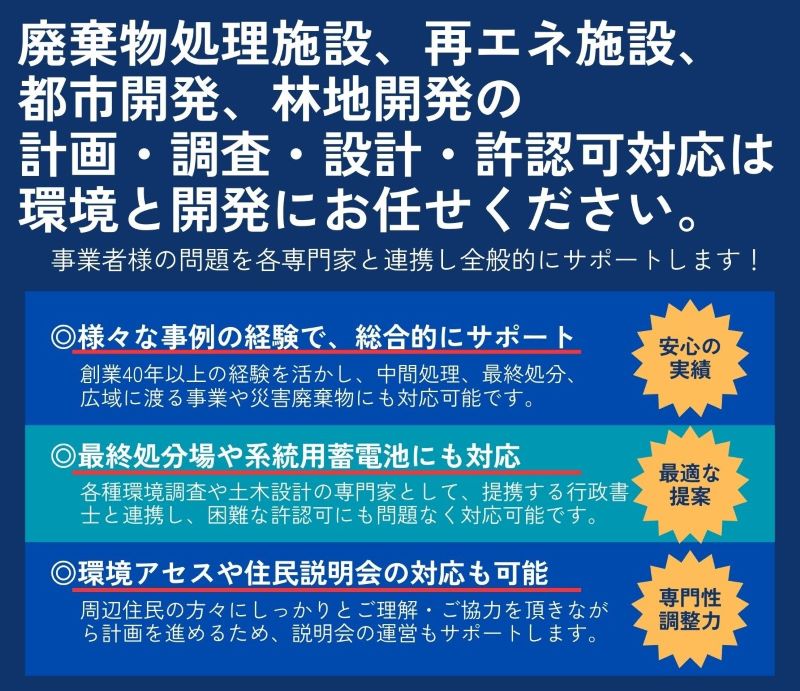 廃棄物処理施設の 計画・調査・設計・許認可は 環境と開発にお任せください。 廃棄物処理事業者様の事業を全般的にサポートします! 団体や会社でのセミナーも可能です! 様々な事例の経験で、 総合的にサポート 創業40年以上の経験を活かし、中間処理、 最終処分、 広域に渡る事業や災害廃棄物にも対応可能です。 建築基準法第51条、 最終処分場にも対応 各種環境調査や土木設計の専門家として、困難な許認可 にも問題なく対応可能です。 環境アセスや住民説明会の対応も可能 周辺住民の方々にしっかりとご理解・ご協力を頂きなが ら計画を進めるため、説明会の運営もサポートします。