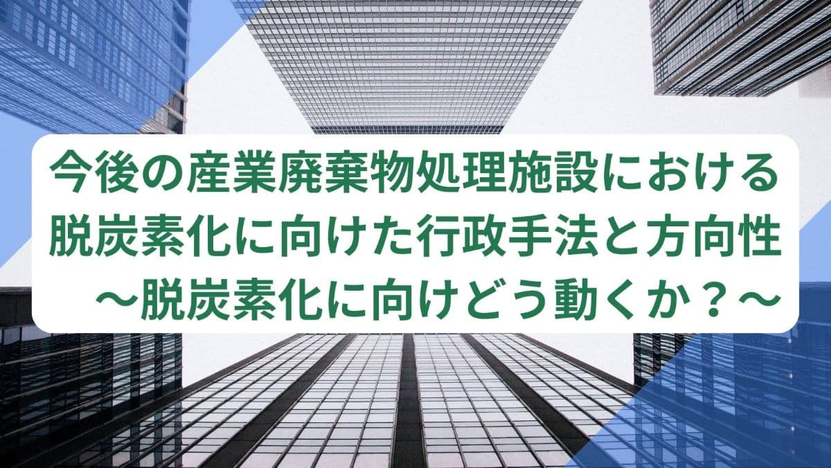 今後の産業廃棄物処理施設における脱炭素化に向けた行政手法と方向性　～脱炭素化に向けどう動くか？～