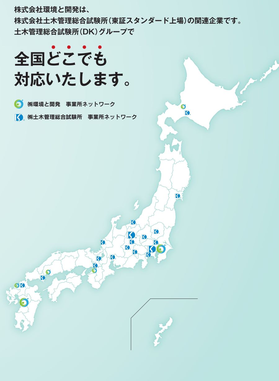 株式会社環境と開発は、 株式会社土木管理総合試験所(東証スタンダード上場) の関連企業です。 土木管理総合試験所 (DK) グループで 全国どこでも 対応いたします。 (株)環境と開発事業所ネットワーク (株)土木管理総合試験所 事業所ネットワーク